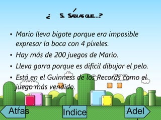 5.  Sabias que…? Mario lleva bigote porque era imposible expresar la boca con 4 píxeles. Hay más de 200 juegos de Mario. Lleva gorra porque es difícil dibujar el pelo. Está en el Guinness de los Records como el juego más vendido. ? i Atras i Adelante Indice i 