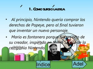 Al principio, Nintendo quería comprar los derechos de Popeye, pero al final tuvieron que inventar un nuevo personaje. Mario es fontanero porque fue un reto de su creador, inspirado en Mario Segale de la compañía Nintendo. 1. Como surgio la idea i i Indice i Adelante 
