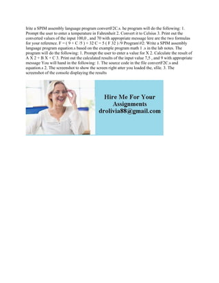 Irite a SPIM assembly language program convertF2C.s. he program will do the following: 1.
Prompt the user to enter a temperature in Fahrenheit 2. Convert it to Celsius 3. Print out the
converted values of the input 100,0 , and 70 with appropriate message lere are the two formulas
for your reference. F = ( 9 + C /5 ) + 32 C = 5 ( F 32 ) /9 Program#2: Write a SPIM assembly
language program equation.s based on the example program math 1 .s in the lab notes. The
program will do the following: 1. Prompt the user to enter a value for X 2. Calculate the result of
A X 2 + B X + C 3. Print out the calculated results of the input value 7,5 , and 9 with appropriate
message You will hand in the following: 1. The source code in the file convertF2C.s and
equation.s 2. The screenshot to show the screen right atter you loaded the, sfile. 3. The
screenshot of the console displaying the results
 