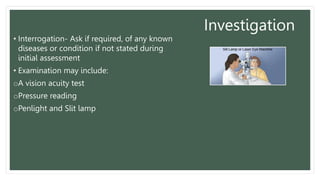 Investigation
• Interrogation- Ask if required, of any known
diseases or condition if not stated during
initial assessment
• Examination may include:
oA vision acuity test
oPressure reading
oPenlight and Slit lamp
 