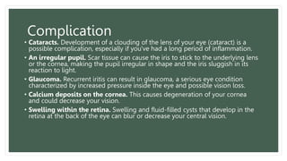 Complication
• Cataracts. Development of a clouding of the lens of your eye (cataract) is a
possible complication, especially if you've had a long period of inflammation.
• An irregular pupil. Scar tissue can cause the iris to stick to the underlying lens
or the cornea, making the pupil irregular in shape and the iris sluggish in its
reaction to light.
• Glaucoma. Recurrent iritis can result in glaucoma, a serious eye condition
characterized by increased pressure inside the eye and possible vision loss.
• Calcium deposits on the cornea. This causes degeneration of your cornea
and could decrease your vision.
• Swelling within the retina. Swelling and fluid-filled cysts that develop in the
retina at the back of the eye can blur or decrease your central vision.
 