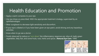 Health Education and Promotion
• Apply a warm compress to your eye.
• Use eye drops as prescribed. With the appropriate treatment strategy, supervised by an
ophthalmologist.
• Wear sunglasses to decrease light sensitivity and discomfort.
• If your eye is dilated or if you have been given an eye patch, avoid driving and any hazardous
activities.
• know when to go see a doctor
• Foods observed to reduce or 'turn down' the inflammatory response are: olive oil, leafy green
vegetables, fatty fish, and some fruits, nuts, herbs and spices. (Natural Eye Care, 1999)
 