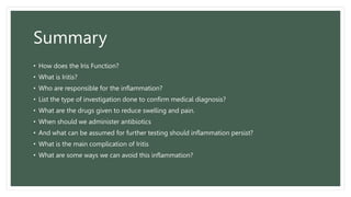 Summary
• How does the Iris Function?
• What is Iritis?
• Who are responsible for the inflammation?
• List the type of investigation done to confirm medical diagnosis?
• What are the drugs given to reduce swelling and pain.
• When should we administer antibiotics
• And what can be assumed for further testing should inflammation persist?
• What is the main complication of Iritis
• What are some ways we can avoid this inflammation?
 