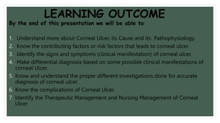 LEARNING OUTCOME
By the end of this presentation we will be able to:
1. Understand more about Corneal Ulcer, its Cause and its Pathophysiology.
2. Know the contributing factors or risk factors that leads to corneal ulcer.
3. Identify the signs and symptoms (clinical manifestation) of corneal ulcer.
4. Make differential diagnosis based on some possible clinical manifestations of
corneal Ulcer.
5. Know and understand the proper different investigations done for accurate
diagnosis of corneal ulcer.
6. Know the complications of Corneal Ulcer.
7. Identify the Therapeutic Management and Nursing Management of Corneal
Ulcer.
 