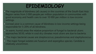 EPIDEMIOLOGY
• The magnitude of blindness (all causes) in the countries of the South-East Asia
Region varies from 3 000 people per million population in communities with
good economy and health care to over 10 000 per million in low-income
settings.
• Corneal ulcer is a common cause of blindness in low-income settings being
responsible for 5-20% of all blindness.
• In warm, humid areas the relative proportion of fungal to bacterial ulcers
approaches 50:50, while in cool dry climates most ulcers are due to bacteria.
• The major bacterial causes are streptococcus; pseudomonas and staphylococcus.
• The major fungal isolates are fusarium and aspergillus species. Candida is
relatively uncommon.
 