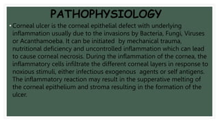 PATHOPHYSIOLOGY
• Corneal ulcer is the corneal epithelial defect with underlying
inflammation usually due to the invasions by Bacteria, Fungi, Viruses
or Acanthamoeba. It can be initiated by mechanical trauma,
nutritional deficiency and uncontrolled inflammation which can lead
to cause corneal necrosis. During the inflammation of the cornea, the
inflammatory cells infiltrate the different corneal layers in response to
noxious stimuli, either infectious exogenous agents or self antigens.
The inflammatory reaction may result in the supperative melting of
the corneal epithelium and stroma resulting in the formation of the
ulcer.
 