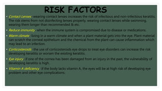 RISK FACTORS
• Contact Lenses- wearing contact lenses increases the risk of infectious and non-infectious keratitis.
The risk stems from not disinfecting lenses properly, wearing contact lenses while swimming,
wearing them longer than recommended & etc.
• Reduce immunity- when the immune system is compromised due to disease or medications.
• Warm climate- living in a warm climate and when a plant material gets into the eye. Plant material
can scratch the corneal epithelium and the chemical from the plant can cause inflammation which
may lead to an infection.
• Corticosteroids- the use of corticosteroids eye drops to treat eye disorders can increase the risk
developing keratitis or worsen the existing keratitis.
• Eye injury- if one of the cornea has been damaged from an injury in the past, the vulnerability of
developing keratitis is high.
• Vitamin A deficiency- if the body lacks vitamin A, the eyes will be at high risk of developing eye
problem and other eye complications.
 