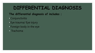 DIFFERENTIAL DIAGNOSIS
The differential diagnosis of includes ;
• Conjunctivitis
• Eye trauma/ Eye injury
• Foreign body in the eye
• Trachoma
 