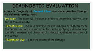 DIAGNOSTIC EVALUATION
Accurate Diagnosis of Corneal Ulcer are made possible through
the following evaluations;
• Eye exam- The exam will include an effort to determine how well one
can see(visual acuity)
• Penlight exam- This is to examine the eyes using a penlight to check
the pupils reaction, size and other factors by applying a stain to help
identify the extent and character of surface irregularities and ulcer of
the cornea.
• Fluorescein Dye- To see the extent of the damage.
 