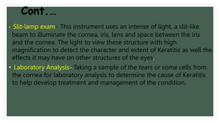 Cont.…
• Slit-lamp exam- This instrument uses an intense of light, a slit-like
beam to illuminate the cornea, iris, lens and space between the iris
and the cornea. The light to view these structure with high
magnification to detect the character and extent of Keratitis as well the
effects it may have on other structures of the eyes.
• Laboratory Analysis- Taking a sample of the tears or some cells from
the cornea for laboratory analysis to determine the cause of Keratitis
to help develop treatment and management of the condition.
 