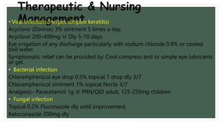 Therapeutic & Nursing
Management
• Viral infection (Herpes simplex keratitis)
Acyclovir (Zovirax) 3% ointment 5 times a day.
Acyclovir 200-400mg ‘o’ Dly 5-10 days
Eye irrigation of any discharge particularly with sodium chloride 0.9% or cooled
boil water.
Symptomatic relief can be provided by: Cool compress and or simple eye lubricants
or gel.
• Bacterial infection
Chloramphenicol eye drop 0.5% topical 1 drop dly 3/7
Chloramphenicol ointment 1% topical Nocte 3/7
Analgesic- Paracetamol 1g ‘o’ PRN/QID adult, 125-250mg children
• Fungal infection
Topical 0.2% Fluconazole dly until improvement.
Ketoconazole 200mg dly
 