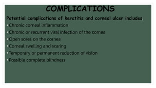 COMPLICATIONS
Potential complications of keratitis and corneal ulcer includes;
• Chronic corneal inflammation
• Chronic or recurrent viral infection of the cornea
• Open sores on the cornea
• Corneal swelling and scaring
• Temporary or permanent reduction of vision
• Possible complete blindness
 