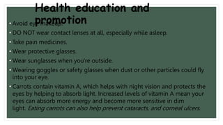 Health education and
promotion
• Avoid eye makeup.
• DO NOT wear contact lenses at all, especially while asleep.
• Take pain medicines.
• Wear protective glasses.
• Wear sunglasses when you're outside.
• Wearing goggles or safety glasses when dust or other particles could fly
into your eye.
• Carrots contain vitamin A, which helps with night vision and protects the
eyes by helping to absorb light. Increased levels of vitamin A mean your
eyes can absorb more energy and become more sensitive in dim
light. Eating carrots can also help prevent cataracts, and corneal ulcers.
 