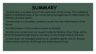 SUMMARY
• Corneal ulcer is an open sore on the outer layer of the cornea. The underlying
defect of epithelial tissue of the cornea being damaged due to inflammation by
different causative agents.
• Corneal ulcer is a secondary condition results from the inflammation of the
cornea.
• The inflammation of the cornea is known as Keratitis
• Keratitis and corneal ulcer are caused mostly by Bacteria, Virus, Fungi, and at
times Protozoa through trauma, eye injury or any foreign body in the eyes.
• Corneal Ulcers are managed based on its causative agents, and i.e. through
Antimicrobial, Antiviral, Antifungal and Antiprotozoal drugs.
 