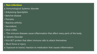 2. Non-infectious
a. Immunological Systemic disorder
• Ankylosing Spondylitis
• Bahchet disease
• Psoriasis
• Reactive arthritis
• Sarcoidosis
• Ulcer colitis
> This immune diseases cause inflammation that affect many parts of the body.
b. Genetic Disorder
• HLA-B27 protein that alters immune cells to attack themselves
c. Blunt force or injury
d. Exposure to toxins/ reaction to medication that causes inflammation
 