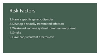 Risk Factors
1. Have a specific genetic disorder
2. Develop a sexually transmitted infection
3. Weakened immune system/ lower immunity level
4. Smoke
5. Have had/ recurrent tuberculosis
 