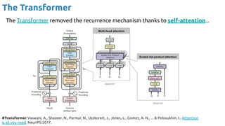 The Transformer
#Transformer Vaswani, A., Shazeer, N., Parmar, N., Uszkoreit, J., Jones, L., Gomez, A. N., ... & Polosukhin, I.. Attention
is all you need. NeurIPS 2017.
The Transformer removed the recurrence mechanism thanks to self-attention...
 