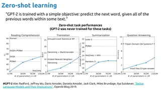 Zero-shot learning
#GPT-2 Alec Radford, Jeﬀrey Wu, Dario Amodei, Daniela Amodei, Jack Clark, Miles Brundage, Ilya Sutskever, “Better
Language Models and Their Implications”. OpenAI Blog 2019.
“GPT-2 is trained with a simple objective: predict the next word, given all of the
previous words within some text.”
Zero-shot task performances
(GPT-2 was never trained for these tasks)
 