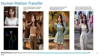 Human Motion Transfer
11
#DreamMoving Mengyang Feng, Jinlin Liu, Kai Yu, et al., DreaMoving: A Human Video Generation Framework based on Diﬀusion Models. arXIv
2023
“A girl, smiling, dancing in a wooden
house, wearing sweater, and long
pants.”
“A girl, smiling, dancing in the park
with golden leaves in autumn,
wearing light blue dress.”
“A girl, smiling, dancing in Times
Square, wearing dress-like white
shirt, with long sleeves, long pants.”
 