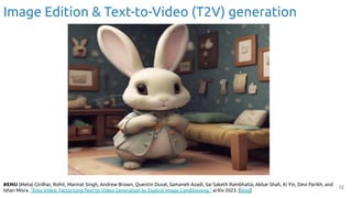 12
Image Edition & Text-to-Video (T2V) generation
#EMU (Meta) Girdhar, Rohit, Mannat Singh, Andrew Brown, Quentin Duval, Samaneh Azadi, Sai Saketh Rambhatla, Akbar Shah, Xi Yin, Devi Parikh, and
Ishan Misra. "Emu Video: Factorizing Text-to-Video Generation by Explicit Image Conditioning." arXiv 2023. [blog]
 