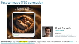 13
#Imagine Flash (Meta) Jonas Kohler, Albert Pumarola, Edgar Schönfeld, Artsiom Sanakoyeu, Roshan Sumbaly, Peter Vajda, and Ali Thabet. Imagine
Flash: Accelerating Emu Diﬀusion Models with Backward Distillation. Meta 2024.
Text-to-Image (T2I) generation
Albert Pumarola
@AlbertPumarola
PhD 2021
Institut de Robòtica Industrial (IRI)
Universitat Politècnica de Catalunya (UPC)
 