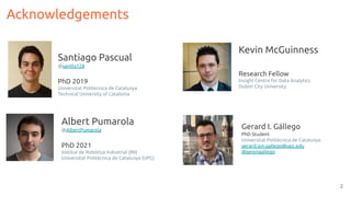 2
Acknowledgements
Santiago Pascual
@santty128
PhD 2019
Universitat Politecnica de Catalunya
Technical University of Catalonia
Albert Pumarola
@AlbertPumarola
PhD 2021
Institut de Robòtica Industrial (IRI)
Universitat Politècnica de Catalunya (UPC)
Kevin McGuinness
Research Fellow
Insight Centre for Data Analytics
Dublin City University
Gerard I. Gállego
PhD Student
Universitat Politècnica de Catalunya
gerard.ion.gallego@upc.edu
@geiongallego
 