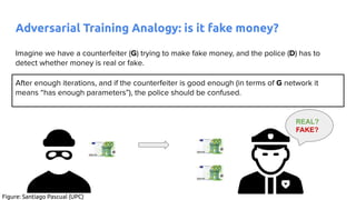 Imagine we have a counterfeiter (G) trying to make fake money, and the police (D) has to
detect whether money is real or fake.
After enough iterations, and if the counterfeiter is good enough (in terms of G network it
means “has enough parameters”), the police should be confused.
REAL?
FAKE?
Adversarial Training Analogy: is it fake money?
Figure: Santiago Pascual (UPC)
 
