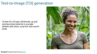 7
#Imagen2 (Google Deepmind) Blog post
Text-to-Image (T2I) generation
“A shot of a 32-year old female, up and
coming conservationist in a jungle;
athletic with short, curly hair and a warm
smile
 