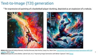 8
#DALL-E-2 (OpenAI) Aditya Ramesh, Prafulla Dhariwal, Alex Nichol, Casey Chu, Mark Chen "Hierarchical Text-Conditional Image Generation with CLIP
Latents." 2022. [blog]
#DALL·E-3 (OpenAI) James Betker, Gabriel Goh, et al, “Improving Image Generation with Better Captions” 2023 [blog]
Text-to-Image (T2I) generation
““An expressive oil painting of a basketball player dunking, depicted as an explosion of a nebula.
 
