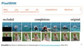 PixelRNN
97
#PixelRNN Van Oord, A., Kalchbrenner, N., & Kavukcuoglu, K. Pixel recurrent neural networks. ICML 2016.
Why are not all completions identical ?
(aka how can AR oﬀer a generative behaviour ?)
 
