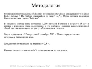 Методология
Исследование проводилось компанией исследований рынка и общественного мнения
Baltic Surveys / The Gallup Organization по заказу МРИ. Опрос провела компания
Социологическая группа “Рейтинг”.
В основном опросе было опрошено 1,200 жителей Украины в возрасте 18 лет и
старше и имеющих право голосования, и эта выборка является репрезентативной
общей популяции по полу, возрасту, образованию и религии.
Опрос проводился с 27 августа по 9 сентября 2013 г. Метод опроса – личное
интервью у респондента дома.
Допустимая погрешность не превышает 2,8 %.
На вопросы анкеты ответило 64% потенциальных респондентов.

IRI, USAID, Baltic Surveys / The Gallup Organization, Sociological group “Rating”

UKRAINIAN RESIDENTS SURVEY, September 2013

2

 