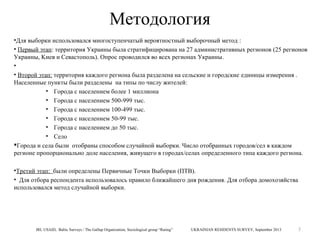 Методология
•Для выборки использовался многоступенчатый вероятностный выборочный метод :
• Первый этап: территория Украины была стратифицирована на 27 административных регионов (25 регионов
Украины, Kиев и Севастополь). Опрос проводился во всех регионах Украины.
•
• Второй этап: территория каждого региона была разделена на сельские и городские единицы измерения .
Населенные пункты были разделены на типы по числу жителей:
• Города с населением более 1 миллиона
• Города с населением 500-999 тыс.
• Города с населением 100-499 тыс.
• Города с населением 50-99 тыс.
• Города с населением до 50 тыс.
• Село
Города и села были отобраны способом случайной выборки. Число отобранных городов/сел в каждом
регионе пропорционально доле населения, живущего в городах/селах определенного типа каждого региона.
•Третий этап: были определены Первичные Точки Выборки (ПТВ).
• Для отбора респондента использовалось правило ближайшего дня рождения. Для отбора домохозяйства
использовался метод случайной выборки.

IRI, USAID, Baltic Surveys / The Gallup Organization, Sociological group “Rating”

UKRAINIAN RESIDENTS SURVEY, September 2013

3

 