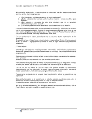 Curso OEI. Especialización en TIC y Educación 2011



A continuación, se entregará a cada estudiante un cuestionario que será respondido en forma
anónima con las siguientes preguntas:

    1- ¿Qué puede decir con seguridad acerca de la teoría estudiada?
    2- ¿Cuál o cuáles son los recursos que le resultaron mejores – o más accesibles- para
       aprender?
    3- ¿Qué aspectos o conceptos de este tema considera que no ha apropiado
       suficientemente y quisiera revisar?
    4- ¿Qué estrategias entiende que deberíamos utilizar para apoyar dicha revisión?

Como actividad final de esta unidad, se solicitará a los estudiantes que planifiquen –de acuerdo
con los principios establecidos por Ausubel-, la enseñanza de un contenido, en la forma de una
micro-lección, dirigida a estudiantes del grupo en el que realizan la Práctica Docente, lo filmen
y lo publiquen en youtube, para luego ser analizado por el grupo.

Una vez publicados los videos, se realizará una co-evaluación de las producciones de los
estudiantes.
En esta última fase, mi papel varía entre orientadora y espectadora. El control ha ido pasando
de mí –en la fase 1-, al grupo en las siguientes, de modo de lograr autonomía por parte de los
estudiantes.

COMENTARIOS

Entiendo que esta propuesta puede ayudar a los estudiantes a conocer más sus procesos de
aprendizaje pues en diversos momentos se apela a su evocación, y se brindan elementos de
apoyo para ello.

Recordemos que desde el principio del año los vengo interrogando acerca de qué es aprender,
cómo aprenden.
Ahora incluimos un nuevo elemento: con qué recursos aprendo mejor.

Habitualmente utilizo propuestas de trabajo en grupos colaborativos, pues me gusta la sinergia,
la interacción positiva que se produce, y considero que el aprendizaje se ve potenciado.

Con el uso de los videos de youtube busco que quienes acceden al conocimiento
preferentemente por vías diferentes a la textual, logren una mayor comprensión, además de
buscar que se motiven, frente a temas que en general les resultan áridos.

Paralelamente, se trabaja con el lenguaje visual cuando se les solicita la grabación de una
explicación.

Esta solicitud se apoya en la propia teoría en estudio, pues de acuerdo con este autor, el
aprendizaje se logra cuando puede ponerse en juego en diversos contextos.
En este caso se trata justamente de “poner en acto” esta teoría.

A la fecha estamos realizando la Caza del Tesoro. Faltaría la concreción de la misma y toda la
Fase 5. Estimo que estará cumplida en unas 3 semanas más.




          Inés Rivero Bachini
 