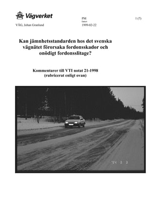 PM 1 (7)
VÄG, Johan Granlund
Datum
1999-02-22
Kan jämnhetsstandarden hos det svenska
vägnätet förorsaka fordonsskador och
onödigt fordonsslitage?
Kommentarer till VTI notat 21-1998
(rubricerat enligt ovan)
 