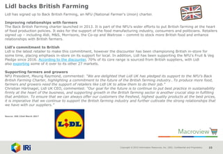 Copyright © 2015 Information Resources, Inc. (IRI). Confidential and Proprietary. 10
Lidl backs British Farming
Lidl has signed up to Back British Farming, an NFU (National Farmer's Union) charter.
Improving relationships with farmers
The Back British Farming charter launched in 2013. It is part of the NFU’s wider efforts to put British farming at the heart
of food production policies. It asks for the support of the food manufacturing industry, consumers and politicians. Retailers
signed up – including Aldi, M&S, Morrisons, the Co-op and Waitrose – commit to stock more British food and enhance
relationships with British farmers.
Lidl's commitment to British
Lidl is the latest retailer to make this commitment, however the discounter has been championing British in-store for
some time, placing emphasis in-store on its support for local. In addition, Lidl has been supporting the NFU's Fruit & Veg
Pledge since 2016. According to the discounter, 70% of its core range is sourced from British suppliers, with Lidl
also exporting some of it over to its other 27 markets.
Supporting farmers and growers
NFU President, Meurig Raymond, commented: “We are delighted that Lidl UK has pledged its support to the NFU’s Back
British Farming Charter, highlighting a commitment to the future of the British farming industry…To produce more food,
farmers and growers need the support of retailers like Lidl UK to allow them to do their job.”
Christian Härtnagel, Lidl UK CEO, commented: “Our goal for the future is to continue to put best practice in sustainability
firmly at the heart of the business, and supporting growth in the British farming sector is another crucial step in fulfilling
that ambition. To ensure that we can always offer our customers the freshest, highest quality products at the best prices,
it is imperative that we continue to support the British farming industry and further cultivate the strong relationships that
we have with our suppliers.”
Source: IGD 22nd March 2017
 