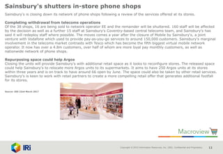 Copyright © 2015 Information Resources, Inc. (IRI). Confidential and Proprietary. 12
Sainsbury's shutters in-store phone shops
Sainsbury's is closing down its network of phone shops following a review of the services offered at its stores.
Completing withdrawal from telecoms operations
Of the 38 shops, 16 are being sold to network operator EE and the remainder will be shuttered. 160 staff will be affected
by the decision as well as a further 15 staff at Sainsbury's Coventry-based central telecoms team, and Sainsbury's has
said it will redeploy staff where possible. The moves comes a year after the closure of Mobile by Sainsbury's, a joint
venture with Vodafone which used to provide pay-as-you-go services to around 150,000 customers. Sainsbury's marginal
involvement in the telecoms market contrasts with Tesco which has become the fifth biggest virtual mobile network
operator. It now has over a 4.8m customers, over half of whom are more loyal pay monthly customers, as well as
nationwide network of phone shops.
Repurposing space could help Argos
Closing the units will provide Sainsbury's with additional retail space as it looks to reconfigure stores. The released space
could help Sainsbury's to relocate more Argos units to its supermarkets. It aims to have 250 Argos units at its stores
within three years and is on track to have around 66 open by June. The space could also be taken by other retail services.
Sainsbury's is keen to work with retail partners to create a more compelling retail offer that generates additional footfall
for its stores.
Source: IGD 22nd March 2017
 
