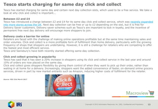 Copyright © 2015 Information Resources, Inc. (IRI). Confidential and Proprietary. 13
Tesco starts charging for same day click and collect
Tesco has started charging for same day and certain next day collection slots, which used to be a free service. We take a
look at why click and collect is important...
Between £2 and £4
Tesco has introduced a charge between £2 and £4 for its same day click and collect service, which was recently expanded
into more stores across the UK. Next day collection can be free or up to £2 depending on the slot, but it is free for
Delivery Saver customers. Delivery saver schemes such as Tesco's are important to lock in loyalty, and the incentive of
permanent free next day delivery will encourage more shoppers to join.
Delivery costs a barrier for online
Retailers are faced with the challenge of making online operations profitable but at the same time maintaining sales and
order volumes. Click and collect is a more profitable form of fulfillment than home delivery, particularly with the growing
frequency of shops that shoppers are undertaking. However, it is still a challenge for retailers who are competing to offer
the fastest and most efficient service.
Tesco and Sainsbury's have both recently started offering same-day collection.
Click and collect growing in popularity
Tesco has said that it has seen a 20% increase in shoppers using its click and collect service in the last year and around
10% of orders are now placed on the same day.
Click and collect gives shoppers flexibility by giving them control of when they want to pick up their order, rather than
waiting in at home for a delivery. Increasingly, shoppers want the added convenience of faster, on-demand online grocery
services, driven in part by new market entrants such as Amazon, inducing higher costs of fulfillment for the retailer.
Source: IGD 23rd March 2017
 