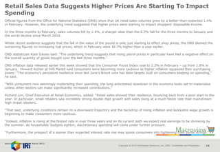Copyright © 2015 Information Resources, Inc. (IRI). Confidential and Proprietary. 14
Retail Sales Data Suggests Higher Prices Are Starting To Impact
Spending
Official figures from the Office for National Statistics (ONS) show that UK retail sales volumes grew by a better-than-expected 1.4%
in February. However, the underlying trend suggested that higher prices were starting to impact shoppers’ disposable income.
In the three months to February, sales volumes fell by 1.4%, a sharper slide than the 0.5% fall for the three months to January and
the worst decline since March 2010.
Whilst recent evidence suggests that the fall in the value of the pound is only just starting to effect shop prices, the ONS blamed the
worsening figures on increasing fuel prices, which in February were 18.7% higher than a year earlier.
ONS statistician Kate Davies said: “The underlying trend suggests that rising petrol prices in particular have had a negative effect on
the overall quantity of goods bought over the last three months.”
ONS inflation data released earlier this week showed that the Consumer Prices Index rose to 2.3% in February – up from 1.8% in
January. Howard Archer at IHS Markit said consumers were becoming more cautious as higher inflation squeezed their purchasing
power. “The economy’s persistent resilience since last June’s Brexit vote has been largely built on consumers keeping on spending,”
he said.
“With consumers now seemingly moderating their spending, the long-anticipated slowdown in the economy looks set to materialise
unless other sectors can make significantly increased contributions.”
Richard Lim, Chief Executive at Retail Economics, added: “Retail sales showed their resilience, bouncing back from a poor start to the
year. In particular, small retailers saw incredibly strong double digit growth with sales rising at a much faster rate than mainstream
high street retailers.
“That said, underlying conditions remain on a downward trajectory and the backdrop of rising inflation and lacklustre wage growth is
beginning to make consumers more cautious.
“Indeed, inflation is rising at the fastest rate in over three years and on its current path we expect real earnings to be shrinking by
the summer. As households’ budgets tighten, discretionary spending will come under further pressure.
“Furthermore, the prospect of a sooner than expected interest rate rise may spook consumers into tightening their purse strings.”
Source: NamNews 23rd March 2017
 