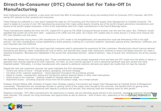 Copyright © 2015 Information Resources, Inc. (IRI). Confidential and Proprietary. 15
Direct-to-Consumer (DTC) Channel Set For Take-Off In
Manufacturing
Amid challenging trading conditions, a new study has found that 48% of manufacturers are racing into building Direct-to-Consumer (DTC) channels, with 87%
seeing DTC relevant to their products and consumers.
These findings are published in a new report released this week by LCP Consulting and The Centre for Supply Chain Management at Cranfield University. The
report is based on a survey of over 100 manufacturing executives from major global players including two of the world’s largest automotive manufacturers and
several of the world’s largest companies. A third of the respondents were from major manufacturers in the Food & Beverage sector.
Those manufacturers leading the move into DTC, expect DTC to grow by 5% CAGR (Compound Annual Growth) over the next five years. But, ‘Followers’ remain
steadfast that growth will come from retail – expecting 6.5% CAGR over five years. As a result, DTC Leaders plan to invest around 1.5 times more revenue into
DTC than Followers over five years.
The report states that moving from a CPG manufacturer to a DTC model is not straightforward, and manufacturers must ask themselves if this is the right
decision. The main considerations include establishing a brand presence, building an e-commerce platform, potentially opening stores, distribution, fulfilment, and
ever-important last-mile fulfilment.
To find revenue growth from DTC the report says that companies need to personalise the experience for their customers. Manufacturers should improve demand
forecasting and planning, better understand the Cost-to-Serve, and optimise their supply chain distribution networks to ensure the digital consumer can make a
seamless transaction. Manufacturers highlighted in the survey that ‘guaranteed delivery’, ‘speed of delivery’, ‘ease of access’ and ‘convenience’ are all key success
factors.
Will Shepherd, Partner from LCP Consulting said: “Those manufacturers who have already integrated a front and back end DTC model have the ability to deliver a
seamless omni-channel experience for their customers. For them, an omni-channel approach is core to delivering significant long-term growth and value.
Shepherd added: “Ultimately, it is those manufacturers who respond to additional customer demands and adopt new models that will reap the rewards.”
Despite the risks and investment required, the report highlights five DTC advantages:
• Control and clarity of brand – through product, packaging, and brand message
• Full share of the ‘customer experience’ – brand alignment throughout the purchasing process
• Speed to market – development, testing and introduction without seasonal delays or other retail interruptions
• Direct access to the customer – yielding a wealth of valuable data and insight
• Assortment access – providing consumer choice from the full product range, not a limited sample
Professor Richard Wilding OBE, Professor of Supply Chain Strategy Logistics, Procurement and Supply Chain Management at Cranfield School of Management
commented: “Manufacturers are increasingly focused on gaining control of the supply chain through to the consumer, this benefits them by gaining direct
understanding about consumer preferences with regards to products and services, thus reducing costs and increasing value for both parties.”
Shepherd concluded: “DTC offers manufacturers the opportunity to market, sell and distribute goods directly to the consumer, bypassing traditional wholesale and
retail channels. This channel can bring businesses new opportunities as well as dilemma – both of which vary, depending on the products and markets in
question.”
Source: NamNews 24th March 2017
 