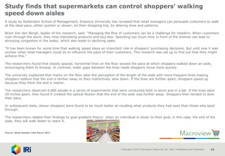 Copyright © 2015 Information Resources, Inc. (IRI). Confidential and Proprietary. 16
Study finds that supermarkets can control shoppers' walking
speed down aisles
A study by Rotterdam School of Management, Erasmus University has revealed that retail managers can persuade customers to walk
at the ideal pace, either quicker or slower, on their shopping trip, by altering lines and patterns.
Bram Van den Bergh, leader of the research, said: “Managing the flow of customers can be a challenge for retailers. When customers
rush through the store, they miss interesting products and buy less. Spending too much time in front of the shelves can lead to
annoying congestion in the aisles, which also leads to declining sales.
“It has been known for some time that walking speed plays an important role in shoppers’ purchasing decisions. But until now it was
unclear what retail managers could do to influence the pace of their customers. This research was set up to find out how they might
achieve this.”
The researchers found that closely spaced, horizontal lines on the floor slowed the pace at which shoppers walked down an aisle,
encouraging them to browse. In contrast, wider gaps between the lines made shoppers move more quickly.
The university explained that marks on the floor alter the perception of the length of the aisle with more frequent lines making
shoppers believe that the end is farther away so they instinctively slow down. If the lines are further apart, shoppers speed up
because they think the end is nearer.
The researchers observed 4,000 people in a series of experiments that were conducted both in-store and in a lab. If the lines were
20 inches apart, they found it created the optical illusion that the end of the aisle was further away. Shoppers then tended to slow
their pace.
In subsequent tests, slower shoppers were found to be much better at recalling what products they had seen than those who sped
through.
The researchers related their findings to goal gradient theory: when an individual is closer to their goal, in this case, the end of the
aisle, they will walk faster to reach it.
Source: Retail Bulletin 24th March 2017
 
