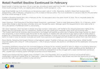 Copyright © 2015 Information Resources, Inc. (IRI). Confidential and Proprietary. 3
Retail Footfall Decline Continued In February
Retail footfall in February was down 1% on a year ago, according to latest data from the BRC- Springboard monitor. This is lower than the
three-month average of 0.8%, but slightly above the twelve-month average of -1.1%.
High Street footfall rose 0.1% in February on the previous year’s rate of -2.9%. Meanwhile, footfall in Retail Park locations fell a
disappointing 1.6% in February, compared to a 2.5% increase in February 2016. This is an acceleration on January’s fall of 0.4% and below
the three-month average of -0.9%.
Footfall in Shopping Centres fell 2.6% in February on the -0.6 equivalent rate in the same month of 2016. This is marginally below the
three-month average of -2.4%.
Helen Dickinson, Chief-Executive of the British Retail Consortium, commented: “Visits to retail destinations fell by 1% in February, which
marks little change to what has been a familiar story over the past few years. Although, given the disappointing in-store sales so far in
2017, the decline in footfall last month is unsurprising.
“On closer inspection, there has been a steeper drop than normal in retail parks, with footfall to this shopping destination falling at the
fastest rate since November 2013. In comparison, footfall on the high-street grew marginally, likely driven by its diverse offer.
“The modest relief fund for business rates announced in the Budget will hopefully go some way to helping those shops hardest hit, albeit
only temporarily. It won’t however ease the burden for the majority of retailers who will continue to pay nearly a half of rental values in
property tax. A business tax system that continues to curtail investment in bricks and mortar is at odds with an industry that desperately
wants to invest in order to maintain local jobs and build more experience and engagement with shoppers to attract them into their stores.”
Diane Wehrle, Marketing And Insights Director at Springboard, added: “Footfall in February was a tale of two halves. Whilst footfall
improved slightly with a drop of -1.0% compared to -1.3% in January however, this decline is not reflective of the stabilisation of consumer
behaviour.
“Increasing uncertainty arising from the imminent triggering of Article 50 has certainly started to have an impact on purchasing behaviour,
the types of destinations shoppers are visiting and how they spend their money. High Streets are clearly benefiting as the destination of
choice for dining and leisure, whilst shopping centres continue to underperform as they struggle with a weak entertainment and leisure
offer, coupled with increasing caution amongst consumers around retail spend.
“Retail parks experienced their biggest drop in footfall (-1.6%) since November 2013 as spend on furniture and household items –
traditionally a significant footfall driver for retail parks – weakened slightly in February. High Streets now have the opportunity to further
promote their offer and pull in visitors to shop and dine.”
Source: NamNews 20th March 2017
 