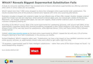 Copyright © 2015 Information Resources, Inc. (IRI). Confidential and Proprietary. 5
Which? Reveals Biggest Supermarket Substitution Fails
A study by consumer watchdog Which? has revealed some of bizarre alternatives supermarkets are offering customers
when items in online orders are not available.
Which? asked more than 7,000 online shoppers to share their strangest online supermarket order substitutions. The
results revealed that some of the products ordered were replaced with some very surprising alternatives.
Examples included a shopper who ordered a salad, but got offered a bar of Dairy Milk instead. Another shopper ordered
gluten free bread, but was sent dog food, whilst someone ordered apple juice, but instead got a bottle of Chardonnay.
Meanwhile, one shopper ordered toilet paper, but was sent nappies, whilst another ordered a pack of condoms but
received a pregnancy-testing kit!
According to the Which? survey, Asda is the worst supermarket for substituting groceries, with around half (48%) of the
supermarket’s customers saying they received something unexpected in their online shopping in the space of six months.
Amazon Fresh (37%) was next worst for substitutions, while Waitrose Deliver (33%) and Tesco Online (30%) followed
closely behind.
Iceland, which was recently named as the best online supermarket by Which?, topped the list with only 12% of online
shoppers claiming to have had a substitution in the previous six months.
Richard Headland, Which? magazine editor said: “Substitutions can have a big impact on how satisfied customers are with
online grocery services, so supermarkets should make every effort to get orders right first time.
“If necessary, supermarkets need to make intelligent substitutions – rather than some of the bizarre swaps we found – to
avoid disappointing shoppers.”
Source: NamNews 20th March 2017
 
