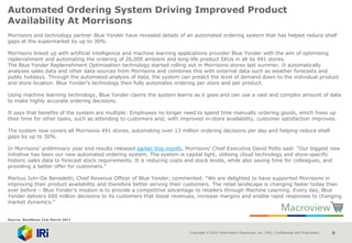 Copyright © 2015 Information Resources, Inc. (IRI). Confidential and Proprietary. 6
Automated Ordering System Driving Improved Product
Availability At Morrisons
Morrisons and technology partner Blue Yonder have revealed details of an automated ordering system that has helped reduce shelf
gaps at the supermarket by up to 30%.
Morrisons linked up with artificial intelligence and machine learning applications provider Blue Yonder with the aim of optimising
replenishment and automating the ordering of 26,000 ambient and long-life product SKUs in all its 491 stores.
The Blue Yonder Replenishment Optimisation technology started rolling out in Morrisons stores last summer. It automatically
analyses sales data and other data sources from Morrisons and combines this with external data such as weather forecasts and
public holidays. Through the automated analysis of data, the system can predict the level of demand down to the individual product
and store location. Blue Yonder’s technology then fully automates ordering per store and per product.
Using machine learning technology, Blue Yonder claims the system learns as it goes and can use a vast and complex amount of data
to make highly accurate ordering decisions.
It says that benefits of the system are multiple: Employees no longer need to spend time manually ordering goods, which frees up
their time for other tasks, such as attending to customers and; with improved in-store availability, customer satisfaction improves.
The system now covers all Morrisons 491 stores, automating over 13 million ordering decisions per day and helping reduce shelf
gaps by up to 30%.
In Morrisons’ preliminary year end results released earlier this month, Morrisons’ Chief Executive David Potts said: “Our biggest new
initiative has been our new automated ordering system. The system is capital light, utilising cloud technology and store-specific
historic sales data to forecast stock requirements. It is reducing costs and stock levels, while also saving time for colleagues, and
providing a better offer for customers.”
Markus Juhr-De Benedetti, Chief Revenue Officer of Blue Yonder, commented: “We are delighted to have supported Morrisons in
improving their product availability and therefore better serving their customers. The retail landscape is changing faster today than
ever before – Blue Yonder’s mission is to provide a competitive advantage to retailers through Machine Learning. Every day, Blue
Yonder delivers 600 million decisions to its customers that boost revenues, increase margins and enable rapid responses to changing
market dynamics.”
Source: NamNews 21st March 2017
 