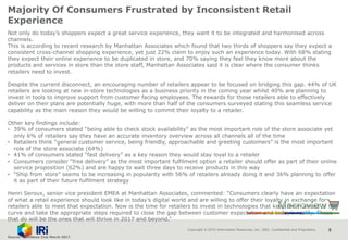Copyright © 2015 Information Resources, Inc. (IRI). Confidential and Proprietary. 8
Majority Of Consumers Frustrated by Inconsistent Retail
Experience
Not only do today’s shoppers expect a great service experience, they want it to be integrated and harmonised across
channels.
This is according to recent research by Manhattan Associates which found that two thirds of shoppers say they expect a
consistent cross-channel shopping experience, yet just 22% claim to enjoy such an experience today. With 68% stating
they expect their online experience to be duplicated in store, and 70% saying they feel they know more about the
products and services in store than the store staff, Manhattan Associates said it is clear where the consumer thinks
retailers need to invest.
Despite the current disconnect, an encouraging number of retailers appear to be focused on bridging this gap. 44% of UK
retailers are looking at new in-store technologies as a business priority in the coming year whilst 40% are planning to
invest in tools to improve support from customer facing employees. The rewards for those retailers able to effectively
deliver on their plans are potentially huge, with more than half of the consumers surveyed stating this seamless service
capability as the main reason they would be willing to commit their loyalty to a retailer.
Other key findings include:
• 39% of consumers stated “being able to check stock availability” as the most important role of the store associate yet
only 6% of retailers say they have an accurate inventory overview across all channels all of the time
• Retailers think “general customer service, being friendly, approachable and greeting customers” is the most important
role of the store associate (64%)
• 41% of consumers stated “fast delivery” as a key reason they would stay loyal to a retailer
• Consumers consider “free delivery” as the most important fulfilment option a retailer should offer as part of their online
service proposition (62%) and are happy to wait three days to receive products in this way
• “Ship from store” seems to be increasing in popularity with 56% of retailers already doing it and 36% planning to offer
it as part of their future fulfilment strategy
Henri Seroux, senior vice president EMEA at Manhattan Associates, commented: “Consumers clearly have an expectation
of what a retail experience should look like in today’s digital world and are willing to offer their loyalty in exchange for
retailers able to meet that expectation. Now is the time for retailers to invest in technologies that keep them ahead of the
curve and take the appropriate steps required to close the gap between customer expectation and today’s reality. Those
that do will be the ones that will thrive in 2017 and beyond.”
Source: NamNews 21st March 2017
 