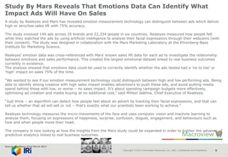 Copyright © 2015 Information Resources, Inc. (IRI). Confidential and Proprietary. 9
Study By Mars Reveals That Emotions Data Can Identify What
Impact Ads Will Have On Sales
A study by Realeyes and Mars has revealed emotion measurement technology can distinguish between ads which deliver
high or zero/low sales lift with 75% accuracy.
The study involved 149 ads across 35 brands and 22,334 people in six countries. Realeyes measured how people felt
while they watched the ads by using artificial intelligence to analyse their facial expressions through their webcams (with
their consent). The study was designed in collaboration with the Mars Marketing Laboratory at the Ehrenberg-Bass
Institute for Marketing Science.
Realeyes’ emotion data was cross-referenced with Mars’ known sales lift data for each ad to investigate the relationship
between emotions and sales performance. This created the largest emotional dataset linked to real business outcomes
currently in existence.
The analysis showed that emotions data could be used to correctly identify whether the ads tested had a ‘no to low’ or
‘high’ impact on sales 75% of the time.
“We wanted to see if our emotion measurement technology could distinguish between high and low performing ads. Being
able to identify strong creative with high sales impact enables advertisers to push these ads, and avoid putting media
spend behind those with low, or worse – no sales impact. It’s about spending campaign budgets more effectively,
optimising ad creation and media buying at no additional cost,” said Mihkel Jäätma, Chief Executive of Realeyes.
“Just think – an algorithm can detect how people feel about an advert by tracking their facial expressions, and that can
tell us whether that ad will sell or not – that’s exactly what our scientists been working to achieve.”
Realeyes technology measures the micro-movements of the face and uses computer vision and machine learning to
analyse them, focusing on expressions of happiness, surprise, confusion, disgust, engagement, and behaviours such as
how and when people move their head.
The company is now looking at how the insights from the Mars study could be expanded in order to further the advance of
predictive analytics linked to real business outcomes.
Source: NamNews 22nd March 2017
 