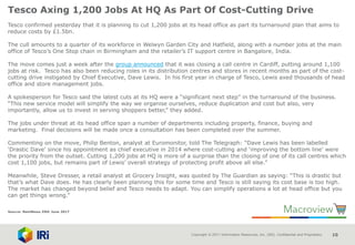 Copyright © 2017 Information Resources, Inc. (IRI). Confidential and Proprietary. 10
Tesco Axing 1,200 Jobs At HQ As Part Of Cost-Cutting Drive
Tesco confirmed yesterday that it is planning to cut 1,200 jobs at its head office as part its turnaround plan that aims to
reduce costs by £1.5bn.
The cull amounts to a quarter of its workforce in Welwyn Garden City and Hatfield, along with a number jobs at the main
office of Tesco’s One Stop chain in Birmingham and the retailer’s IT support centre in Bangalore, India.
The move comes just a week after the group announced that it was closing a call centre in Cardiff, putting around 1,100
jobs at risk. Tesco has also been reducing roles in its distribution centres and stores in recent months as part of the cost-
cutting drive instigated by Chief Executive, Dave Lewis. In his first year in charge of Tesco, Lewis axed thousands of head
office and store management jobs.
A spokesperson for Tesco said the latest cuts at its HQ were a “significant next step” in the turnaround of the business.
“This new service model will simplify the way we organise ourselves, reduce duplication and cost but also, very
importantly, allow us to invest in serving shoppers better,” they added.
The jobs under threat at its head office span a number of departments including property, finance, buying and
marketing. Final decisions will be made once a consultation has been completed over the summer.
Commenting on the move, Philip Benton, analyst at Euromonitor, told The Telegraph: “Dave Lewis has been labelled
‘Drastic Dave’ since his appointment as chief executive in 2014 where cost-cutting and ‘improving the bottom line’ were
the priority from the outset. Cutting 1,200 jobs at HQ is more of a surprise than the closing of one of its call centres which
cost 1,100 jobs, but remains part of Lewis’ overall strategy of protecting profit above all else.”
Meanwhile, Steve Dresser, a retail analyst at Grocery Insight, was quoted by The Guardian as saying: “This is drastic but
that’s what Dave does. He has clearly been planning this for some time and Tesco is still saying its cost base is too high.
The market has changed beyond belief and Tesco needs to adapt. You can simplify operations a lot at head office but you
can get things wrong.”
Source: NamNews 29th June 2017
 