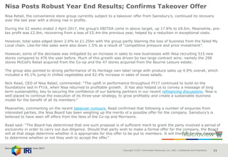 Copyright © 2017 Information Resources, Inc. (IRI). Confidential and Proprietary. 11
Nisa Posts Robust Year End Results; Confirms Takeover Offer
Nisa Retail, the convenience store group currently subject to a takeover offer from Sainsbury’s, continued its recovery
over the last year with a strong rise in profits.
During the 52 weeks ended 2 April 2017, the group’s EBITDA come in above target, up 17.8% to £8.6m. Meanwhile, pre-
tax profit was £2.8m, recovering from a loss of £5.4m the previous year, helped by a reduction in exceptional costs.
However, total sales edged down 2.6% to £1.25bn with the group partly blaming the loss of business from the failed My
Local chain. Like-for-like sales were also down 1.5% as a result of “competitive pressure and price investment”.
However, some of the decrease was mitigated by an increase in sales to new businesses with Nisa recruiting 515 new
stores compared to 476 the year before. Much of this growth was driven by two large contract wins; namely the 298
stores McColl’s Retail acquired from the Co-op and the 47 stores acquired from the Bourne Leisure estate.
The group also pointed to strong performance of its Heritage own label range with produce sales up 4.9% overall, which
included a 45.1% jump in chilled vegetables and 62.4% increase in sales of loose salads.
Nick Read, CEO of Nisa Retail, commented: “The uplift in performance throughout FY17 continued to build on the
foundations laid in FY16, when Nisa returned to profitable growth. It has also helped us to convey a message of long
term sustainability, key to securing the confidence of our banking partners in our recent refinancing discussions. Nisa is
well placed to continue the execution of its three-year strategy, to grow profitably and create a sustainable business
model for the benefit of all its members.”
Meanwhile, commenting on the recent takeover rumours, Read confirmed that following a number of enquiries from
interested parties, the Nisa Board has been weighing up the merits of a possible offer for the company. Sainsbury’s is
believed to have seen off offers from the likes of the Co-op and Morrisons.
Read said: “The Board has determined that one such proposal is of sufficient merit to grant the party involved a period of
exclusivity in order to carry out due diligence. Should that party wish to make a formal offer for the company, the Board
will at that stage determine whether it is appropriate for this offer to be put to members. It will then be for the members
to determine whether or not they wish to accept the offer.”
Source: NamNews 30th June 2017
 