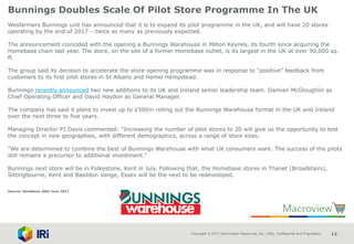 Copyright © 2017 Information Resources, Inc. (IRI). Confidential and Proprietary. 12
Bunnings Doubles Scale Of Pilot Store Programme In The UK
Wesfarmers Bunnings unit has announced that it is to expand its pilot programme in the UK, and will have 20 stores
operating by the end of 2017 – twice as many as previously expected.
The announcement coincided with the opening a Bunnings Warehouse in Milton Keynes, its fourth since acquiring the
Homebase chain last year. The store, on the site of a former Homebase outlet, is its largest in the UK at over 90,000 sq.
ft.
The group said its decision to accelerate the store opening programme was in response to “positive” feedback from
customers to its first pilot stores in St Albans and Hemel Hempstead.
Bunnings recently announced two new additions to its UK and Ireland senior leadership team. Damian McGloughlin as
Chief Operating Officer and David Haydon as General Manager.
The company has said it plans to invest up to £500m rolling out the Bunnings Warehouse format in the UK and Ireland
over the next three to five years.
Managing Director PJ Davis commented: “Increasing the number of pilot stores to 20 will give us the opportunity to test
the concept in new geographies, with different demographics, across a range of store sizes.
“We are determined to combine the best of Bunnings Warehouse with what UK consumers want. The success of the pilots
still remains a precursor to additional investment.”
Bunnings next store will be in Folkestone, Kent in July. Following that, the Homebase stores in Thanet (Broadstairs),
Sittingbourne, Kent and Basildon Vange, Essex will be the next to be redeveloped.
Source: NamNews 30th June 2017
 