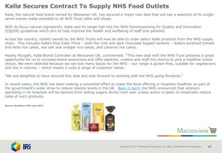 Copyright © 2017 Information Resources, Inc. (IRI). Confidential and Proprietary. 15
Kallø Secures Contract To Supply NHS Food Outlets
Kallø, the natural food brand owned by Wessanen UK, has secured a major new deal that will see a selection of its single-
serve snacks made available to all NHS Trust cafés and shops.
With its focus natural ingredients, Kallø said its range had met the NHS Commissioning for Quality and Innovation
(CQUIN) guidelines which aim to help improve the health and wellbeing of staff and patients.
Across the country, outlets owned by the NHS Trusts will now be able to order select Kallø products from the NHS supply
chain. This includes Kallø’s Rice Cake Thins – both the milk and dark chocolate topped variants – Kallø’s sundried tomato
and herb rice cakes, sea salt and vinegar rice cakes, and caramel rice cakes.
Hayley Murgett, Kallø Brand Controller at Wessanen UK, commented: “This new deal with the NHS Trust presents a great
opportunity for us to increase brand awareness and offer patients, visitors and staff the chance to pick a healthier snack
choice. We were selected because we can tick many boxes for the NHS – our range is gluten-free, suitable for vegetarians
and low in calories – which means it suits a range of customer needs.
“We are delighted to have secured this deal and look forward to working with the NHS going forwards.”
In recent years, the NHS has been making a concerted effort to make the food offering in hospitals healthier as part of
the government’s wider drive to reduce obesity levels in the UK. Back in April, the NHS announced that retailers
operating in its hospitals will be banned from selling sugary drinks next year unless action is taken to drastically reduce
sales of such products.
Source: NamNews 29th June 2017
 