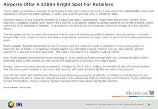 Copyright © 2017 Information Resources, Inc. (IRI). Confidential and Proprietary. 18
Airports Offer A $38bn Bright Spot For Retailers
Travel retail, particularly in airports, is currently a bright spot in the retail world. A new report from GlobalData shows that
spending in airports hit $38bn globally in 2016, and is set to grow by 27% to $49bn by 2021.
Maureen Hinton, Group Research Director at Global Data Retail, commented: “Apart from the growing number of air
travellers, increased security over recent years delivers a constantly changing captive audience for airside retailers, which
claim 83% of all spending in airports. This audience has time to kill and, especially when on holiday, is in the mood to
spend.”
This has given rise to the rapid development of retail space at airports as grateful retailers, who are seeing customers
forsake high street shops for online and leisure experiences, welcome the opportunity to get in front of willing customers
again.
Hinton added: “Airports appreciate the extra revenue and are willing to invest in creating a more inviting space for
travelers. For example, in Singapore’s Changi airport you can catch a movie, browse new art, play games, pamper
yourself in a spa and entertain your kids – the airport equivalent of a modern shopping center.”
Asia-Pacific airports generated the most spending in 2016, taking $14.8bn through their tills. Chinese travelers were a
particular boon to this market, as they seized the opportunity to buy duty free luxury goods.
Europe, meanwhile, ranks second on spending, hitting $10.7bn in 2016. Indeed, one benefit of the UK’s Brexit decision
was the subsequent increase in tourists to the country, who were attracted by the low value of the pound.
Even the US, which has traditionally offered a poor shopping experience at airports, is cashing in and developing new
retail spaces and offers. However, GlobalData said it was unfortunate that this coincides with President Trump’s attempts
to curb immigration, which is making regular travellers think twice about visiting the country.
Source: NamNews 27th June 2017
 